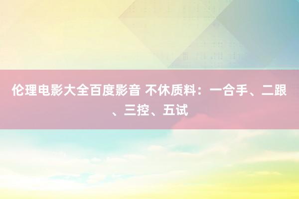 伦理电影大全百度影音 不休质料:一合手、二跟、三控、五试