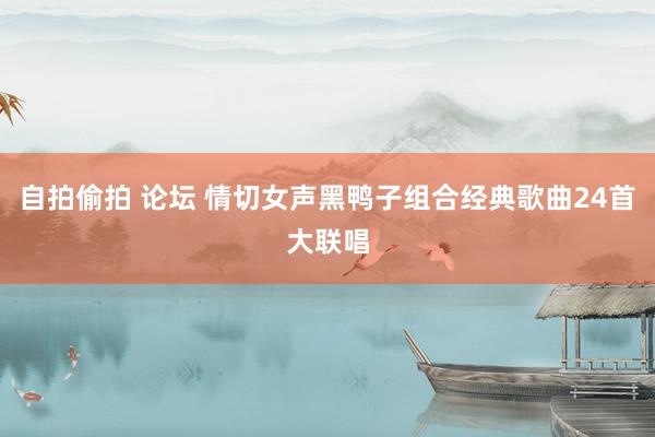 自拍偷拍 论坛 情切女声黑鸭子组合经典歌曲24首大联唱