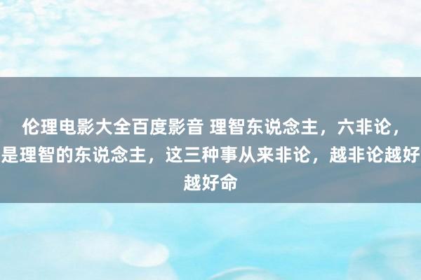 伦理电影大全百度影音 理智东说念主，六非论，越是理智的东说念主，这三种事从来非论，越非论越好命