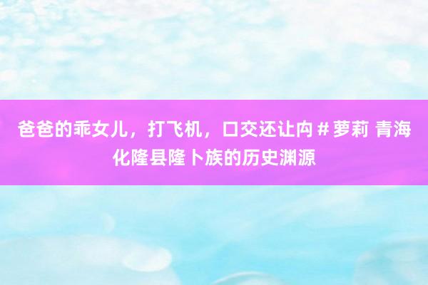 爸爸的乖女儿，打飞机，口交还让禸＃萝莉 青海化隆县隆卜族的历史渊源