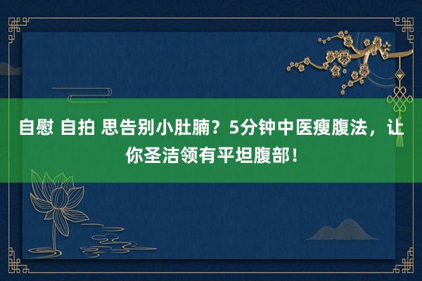 自慰 自拍 思告别小肚腩？5分钟中医瘦腹法，让你圣洁领有平坦腹部！