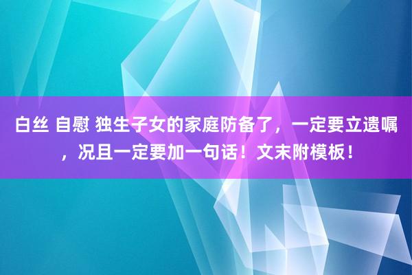 白丝 自慰 独生子女的家庭防备了，一定要立遗嘱，况且一定要加一句话！文末附模板！