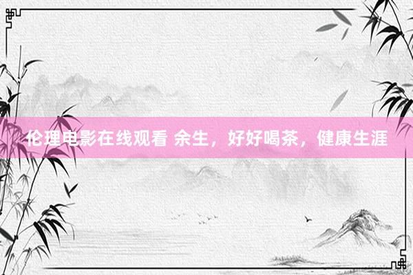 伦理电影在线观看 余生，好好喝茶，健康生涯