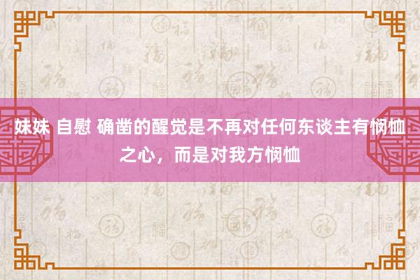 妹妹 自慰 确凿的醒觉是不再对任何东谈主有悯恤之心,而是对我方悯恤