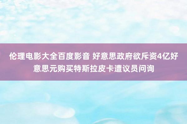 伦理电影大全百度影音 好意思政府欲斥资4亿好意思元购买特斯拉皮卡遭议员问询