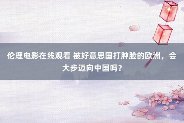 伦理电影在线观看 被好意思国打肿脸的欧洲，会大步迈向中国吗？